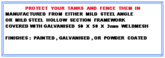 Text Box: PROTECT  YOUR  TANKS  AND  FENCE  THEM  INMANUFACTURED  FROM  EITHER  MILD  STEEL ANGLEOR  MILD STEEL  HOLLOW  SECTION  FRAMEWORKCOVERED WITH GALVANISED  50  X  50  X  3mm  WELDMESHFINISHES :  PAINTED , GALVANISED , OR  POWDER  COATED